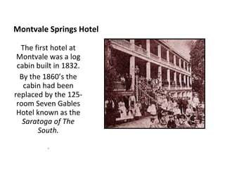 Montvale Springs Hotel The first hotel at Montvale was a log cabin built in 1832. By the 1860’s the cabin had been replaced by the 125-room Seven Gables Hotel known as the  Saratoga of The South. . 