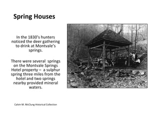 Spring Houses In the 1830’s hunters noticed the deer gathering to drink at Montvale’s springs. There were several  springs on the Montvale Springs Hotel property –  a sulphur spring three miles from the hotel and two springs nearby provided mineral waters. Calvin M. McClung Historical Collection 