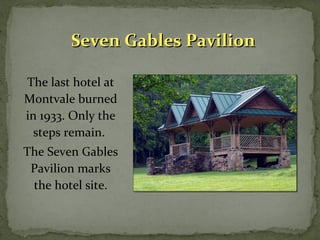 SSeevveenn GGaabblleess PPaavviilliioonn 
The last hotel at 
Montvale burned 
in 1933. Only the 
steps remain. 
The Seven Gables 
Pavilion marks 
the hotel site. 
 