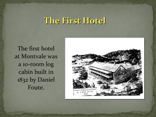 TThhee FFiirrsstt HHootteell 
The first hotel 
at Montvale was 
a 10-room log 
cabin built in 
1832 by Daniel 
Foute. 
 