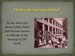 MMoonnttvvaallee SSpprriinnggss HHootteell 
By the 1860’s the 
Seven Gables Hotel 
had become known 
worldwide as the 
Saratoga of The 
South. 
 