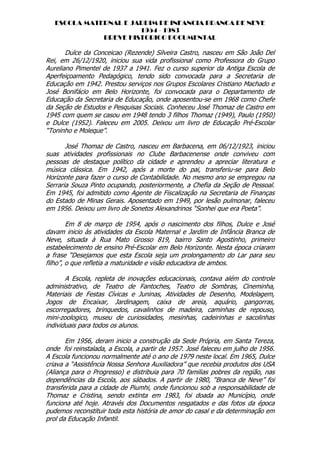 ESCOLA MATERNAL E JARDIM DE INFANCIA BRANCA DE NEVE
                       1954 - 1983
              BREVE HISTORICO DOCUMENTAL

       Dulce da Conceicao (Rezende) Silveira Castro, nasceu em São João Del
Rei, em 26/12/1920, iniciou sua vida profissional como Professora do Grupo
Aureliano Pimentel de 1937 a 1941. Fez o curso superior da Antiga Escola de
Aperfeiçoamento Pedagógico, tendo sido convocada para a Secretaria de
Educação em 1942. Prestou serviços nos Grupos Escolares Cristiano Machado e
José Bonifácio em Belo Horizonte, foi convocada para o Departamento de
Educação da Secretaria de Educação, onde aposentou-se em 1968 como Chefe
da Seção de Estudos e Pesquisas Sociais. Conheceu José Thomaz de Castro em
1945 com quem se casou em 1948 tendo 3 filhos Thomaz (1949), Paulo (1950)
e Dulce (1952). Faleceu em 2005. Deixou um livro de Educação Pré-Escolar
“Toninho e Moleque”.

       José Thomaz de Castro, nasceu em Barbacena, em 06/12/1923, iniciou
suas atividades profissionais no Clube Barbacenense onde conviveu com
pessoas de destaque político da cidade e aprendeu a apreciar literatura e
música clássica. Em 1942, após a morte do pai, transferiu-se para Belo
Horizonte para fazer o curso de Contabilidade. No mesmo ano se empregou na
Serraria Souza Pinto ocupando, posteriormente, a Chefia da Seção de Pessoal.
Em 1945, foi admitido como Agente de Fiscalização na Secretaria de Finanças
do Estado de Minas Gerais. Aposentado em 1949, por lesão pulmonar, faleceu
em 1956. Deixou um livro de Sonetos Alexandrinos “Sonhei que era Poeta”.

        Em 8 de março de 1954, após o nascimento dos filhos, Dulce e José
davam inicio às atividades da Escola Maternal e Jardim de Infância Branca de
Neve, situada à Rua Mato Grosso 819, bairro Santo Agostinho, primeiro
estabelecimento de ensino Pré-Escolar em Belo Horizonte. Nesta época criaram
a frase “Desejamos que esta Escola seja um prolongamento do Lar para seu
filho”, o que refletia a maturidade e visão educadora de ambos.

       A Escola, repleta de inovações educacionais, contava além do controle
administrativo, de Teatro de Fantoches, Teatro de Sombras, Cineminha,
Materiais de Festas Cívicas e Juninas, Atividades de Desenho, Modelagem,
Jogos de Encaixar, Jardinagem, caixa de areia, aquário, gangorras,
escorregadores, brinquedos, cavalinhos de madeira, caminhas de repouso,
mini-zoologico, museu de curiosidades, mesinhas, cadeirinhas e sacolinhas
individuais para todos os alunos.

       Em 1956, deram inicio a construção da Sede Própria, em Santa Tereza,
onde foi reinstalada, a Escola, a partir de 1957. José faleceu em julho de 1956.
A Escola funcionou normalmente até o ano de 1979 neste local. Em 1965, Dulce
criava a “Assistência Nossa Senhora Auxiliadora” que recebia produtos dos USA
(Aliança para o Progresso) e distribuia para 70 familias pobres da região, nas
dependências da Escola, aos sábados. A partir de 1980, “Branca de Neve” foi
transferida para a cidade de Piumhi, onde funcionou sob a responsabilidade de
Thomaz e Cristina, sendo extinta em 1983, foi doada ao Município, onde
funciona até hoje. Através dos Documentos resgatados e das fotos da época
pudemos reconstituir toda esta história de amor do casal e da determinação em
prol da Educação Infantil.
 