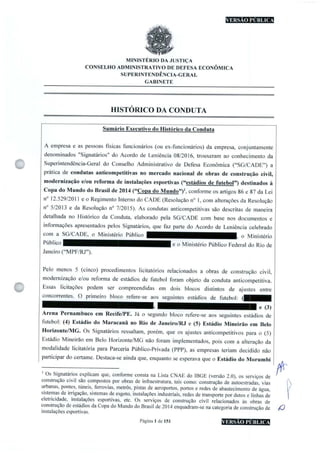 nHEEBHniHS
MINISTÉRIO DA JUSTIÇA
CONSELHO ADMINISTRATIVO DE DEFESA ECONÔMICA
SUPERINTENDÊNCIA-GERAL
GABINETE
HISTÓRICO DA CONDUTA
C
Sumário Executivo do Histórico da Conduta
A empresa e as pessoas físicas funcionários(ou ex-funcionários) da empresa, conjuntamente
denominados Signatários" do Acordo de Leniência 08/2016, trouxeram ao conhecimento da
Superintendência-Geral do Conselho Administrativo de Defesa Econômica ("SG/CADE") a
prática de condutas anticompetitivas no mercado nacional de obras de construção civil,
modernização e/ou reforma de instalações esportivas("estádios de futebol") destinados à
Copa do Mundo do Brasil de 2014("Copa do Mundo"!',conforme os artigos 86 e 87 da Lei
n° 12.529/2011 e o Regimento Interno do CADE(Resolução n° 1,com alterações da Resolução
n 5/2013 e da Resolução n° 7/2015). As condutas anticompetitivas são descritas de maneira
detalhada no Histórico da Conduta, elaborado pela SG/CADE com base nos documentos e
informações apresentados pelos Signatários, que faz parte do Acordo de Leniência celebrado
com a SG/CADE, o Ministério Público o Ministério
e o Ministério Público Federal do Rio de
Janeiro("MPF/RJ").
Pelo menos 5 (cinco) procedimentos iicitatórios relacionados a obras de construção civil,
modernização e/ou reforma de estádios de futebol foram objeto da conduta anticompetitiva.
Essas licitações podem ser compreendidas em dois blocos distintos de ajustes entre
concorrentes. O primeiro bloco refere-se aos seguintes estádios de futebol:
e (3)
Arena Pernambuco em Recife/PE. Já o segundo bloco refere-se aos seguintes estádios de
futebol:(4)Estádio do Maracanã no Rio de Janeiro/RJ e(5) Estádio Mineirão em Belo
Horizonte/MG. Os Signatários ressaltam, porém, que os ajustes anticompetitivos para o(5)
Estádio Mineirão em Belo Horizonte/MG não foram implementados, pois com a alteração da
modalidade licitatória para Parceria Público-Privada (PPP), as empresas teriam decidido não
participar do certame. Destaca-se ainda que,enquanto se esperava que o Estádio do Morumbi
'Os Signatários explicam que,conforme consta na Lista CNAE do IBGE(versão 2.0), os serviços de
construção civil são compostos por obras de inffaestrutura, tais como: construção de autoestradas, vias
urbanas,pontes,túneis,ferrovias, metrôs,pistas de aeroportos,portos e redes de abastecimento de água,
sistemas de irrigação,sistemas de esgoto,instalações industriais,redes de transporte por dutos e linhas de
eletricidade, instalações esportivas, etc. Os serviços de construção civil relacionados às obras de
construção de estádios da Copado Mundo do Brasil de2014enquadram-se na categoria de construção de
instalações esportivas.
Página 1 de 151
/f
éO
 