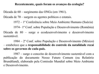 Década de 60 – surgimento das ONGs (em 1961).
Década de 70 – surgem os agentes políticos e estatais.
1972 – 1º Conferência sobre Meio Ambiente Humano (Suécia)
1974– 1º Conf. sobre População e Desenvolvimento (Romênia)
Década de 80 – surge o ecodesenvolvimento e desenvolvimento
sustentável.
1984 – 2º Conf. sobre População e Desenvolvimento (México)
– estabelece que a responsabilidade do controle da natalidade recai
sobre os governos de cada país.
1987 – surge o conceito de desenvolvimento sustentável com a
publicação do documento Nosso Futuro Comum (ou Relatório
Brundtland), elaborado pela Comissão Mundial sobre Meio Ambiente
e Desenvolvimento.
Recentemente, quais foram os avanços da ecologia?
 