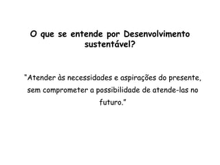 O que se entende por Desenvolvimento
sustentável?
“Atender às necessidades e aspirações do presente,
sem comprometer a possibilidade de atende-las no
futuro.”
 