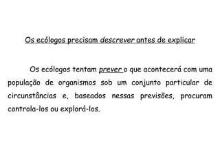 Os ecólogos precisam descrever antes de explicar
Os ecólogos tentam prever o que acontecerá com uma
população de organismos sob um conjunto particular de
circunstâncias e, baseados nessas previsões, procuram
controla-los ou explorá-los.
 