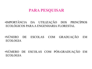 PARA PESQUISAR
•IMPORTÂNCIA DA UTILIZAÇÃO DOS PRINCÍPIOS
ECOLÓGICOS PARAA ENGENHARIA FLORESTAL
•NÚNERO DE ESCOLAS COM GRADUAÇÃO EM
ECOLOGIA
•NÚMERO DE ESCOLAS COM PÓS-GRADUAÇÃO EM
ECOLOGIA
 