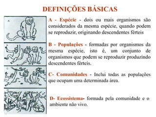 DEFINIÇÕES BÁSICAS
A - Espécie - dois ou mais organismos são
considerados da mesma espécie, quando podem
se reproduzir, originando descendentes férteis
B - Populações - formadas por organismos da
mesma espécie, isto é, um conjunto de
organismos que podem se reproduzir produzindo
descendentes férteis.
C- Comunidades - Inclui todas as populações
que ocupam uma determinada área.
D- Ecossistema- formada pela comunidade e o
ambiente não vivo.
 