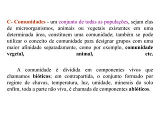 C- Comunidades - um conjunto de todas as populações, sejam elas
de microorganismos, animais ou vegetais existentes em uma
determinada área, constituem uma comunidade; também se pode
utilizar o conceito de comunidade para designar grupos com uma
maior afinidade separadamente, como por exemplo, comunidade
vegetal, animal, etc.
A comunidade é dividida em componentes vivos que
chamamos bióticos; em contrapartida, o conjunto formado por
regime de chuvas, temperatura, luz, umidade, minerais do solo
enfim, toda a parte não viva, é chamada de componentes abióticos.
 