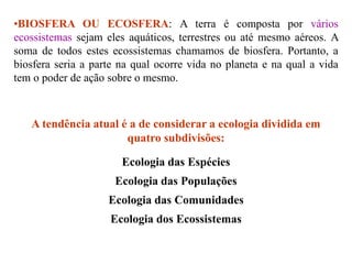•BIOSFERA OU ECOSFERA: A terra é composta por vários
ecossistemas sejam eles aquáticos, terrestres ou até mesmo aéreos. A
soma de todos estes ecossistemas chamamos de biosfera. Portanto, a
biosfera seria a parte na qual ocorre vida no planeta e na qual a vida
tem o poder de ação sobre o mesmo.
A tendência atual é a de considerar a ecologia dividida em
quatro subdivisões:
Ecologia das Espécies
Ecologia das Populações
Ecologia das Comunidades
Ecologia dos Ecossistemas
 