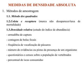 MEDIDAS DE DENSIDADE ABSOLUTA
1. Métodos de amostragem
1.1. Método dos quadrados
1.2.Coleta e recaptura (marca não desaparecer/taxa de
mortalidade)
1.3.Densidade relativa (estudo do índice de abundância)
- armadilha de captura
- contagem de bolas fecais
- freqüência de vocalização de pássaros
- número de evidências ou pistas da presença de um organismo
- questionários e censos sobre a população de vertebrados
- percentual de iscas consumidas
 