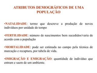 ATRIBUTOS DEMOGRÁFICOS DE UMA
POPULAÇÃO
•NATALIDADE: termo que descreve a produção de novos
indivíduos por unidade de tempo
•FERTILIDADE: número de nascimentos bem sucedidos/varia de
acordo com a população
•MORTALIDADE: pode ser estimada no campo pela técnica de
marcação e recaptura, por tabela de vida.
•IMIGRAÇÃO E EMIGRAÇÃO: quantidade de indivíduo que
entram e saem de um ambiente.
 