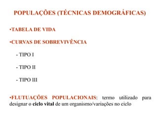 POPULAÇÕES (TÉCNICAS DEMOGRÁFICAS)
•TABELA DE VIDA
•CURVAS DE SOBREVIVÊNCIA
- TIPO I
- TIPO II
- TIPO III
•FLUTUAÇÕES POPULACIONAIS: termo utilizado para
designar o ciclo vital de um organismo/variações no ciclo
 