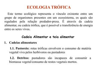 ECOLOGIA TRÓFICA
Este termo ecológico representa o vínculo existente entre um
grupo de organismos presentes em um ecossistema, os quais são
regulados pela relação predador-presa. É através da cadeia
alimentar, ou cadeia trófica, que é possível a transferência de energia
entre os seres vivos.
1. Cadeias alimentares
1.1. Pastoreio: rotas tróficas envolvem o consumo de matéria
vegetal viva pelos herbívoros ou pastadores
1.2. Detritos: pastadores são incapazes de consumir a
biomassa vegetal/consumo de restos vegetais mortos.
Cadeia Alimentar e teia alimentar
 