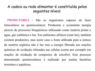 PRODUTORES - São os organismos capazes de fazer
fotossíntese ou quimiossíntese. Produzem e acumulam energia
através de processos bioquímicos utilizando como matéria prima a
água, gás carbônico e luz. Em ambientes afóticos (sem luz), também
existem produtores, mas neste caso a fonte utilizada para a síntese
de matéria orgânica não é luz mas a energia liberada nas reações
químicas de oxidação efetuadas nas células (como por exemplo em
reações de oxidação de compostos de enxofre). Este processo
denominado quimiossíntese é realizado por muitas bactérias
terrestres e aquáticas.
A cadeia ou rede alimentar é constituída pelos
seguintes níveis:
 