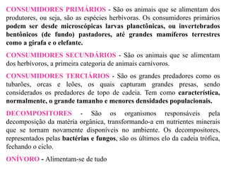 CONSUMIDORES PRIMÁRIOS - São os animais que se alimentam dos
produtores, ou seja, são as espécies herbívoras. Os consumidores primários
podem ser desde microscópicas larvas planctônicas, ou invertebrados
bentônicos (de fundo) pastadores, até grandes mamíferos terrestres
como a girafa e o elefante.
CONSUMIDORES SECUNDÁRIOS - São os animais que se alimentam
dos herbívoros, a primeira categoria de animais carnívoros.
CONSUMIDORES TERCIÁRIOS - São os grandes predadores como os
tubarões, orcas e leões, os quais capturam grandes presas, sendo
considerados os predadores de topo de cadeia. Tem como característica,
normalmente, o grande tamanho e menores densidades populacionais.
DECOMPOSITORES - São os organismos responsáveis pela
decomposição da matéria orgânica, transformando-a em nutrientes minerais
que se tornam novamente disponíveis no ambiente. Os decompositores,
representados pelas bactérias e fungos, são os últimos elo da cadeia trófica,
fechando o ciclo.
ONÍVORO - Alimentam-se de tudo
 