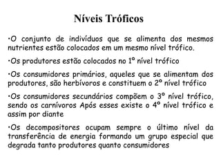 •O conjunto de indivíduos que se alimenta dos mesmos
nutrientes estão colocados em um mesmo nível trófico.
•Os produtores estão colocados no 1º nível trófico
•Os consumidores primários, aqueles que se alimentam dos
produtores, são herbívoros e constituem o 2º nível trófico
•Os consumidores secundários compõem o 3º nível trófico,
sendo os carnívoros Após esses existe o 4º nível trófico e
assim por diante
•Os decompositores ocupam sempre o último nível da
transferência de energia formando um grupo especial que
degrada tanto produtores quanto consumidores
Níveis Tróficos
 