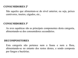 CONSUMIDORES 2º
São aqueles que alimentam-se do nível anterior, ou seja, peixes
carnívoros, insetos, cágados, etc.,
CONSUMIDORES 3º
As aves aquáticas são as principais componentes desta categoria,
alimentando-se dos consumidores secundários.
DECOMPOSITORES
Esta categoria não pertence nem a fauna e nem a flora,
alimentando-se no entanto dos restos destes, e sendo composta
por fungos e bactérias.
 