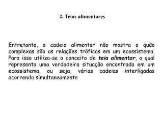 Entretanto, a cadeia alimentar não mostra o quão
complexas são as relações tróficas em um ecossistema.
Para isso utiliza-se o conceito de teia alimentar, o qual
representa uma verdadeira situação encontrada em um
ecossistema, ou seja, várias cadeias interligadas
ocorrendo simultaneamente
2. Teias alimentares
 