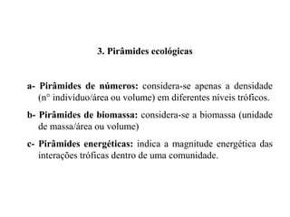 3. Pirâmides ecológicas
a- Pirâmides de números: considera-se apenas a densidade
(n° indivíduo/área ou volume) em diferentes níveis tróficos.
b- Pirâmides de biomassa: considera-se a biomassa (unidade
de massa/área ou volume)
c- Pirâmides energéticas: indica a magnitude energética das
interações tróficas dentro de uma comunidade.
 