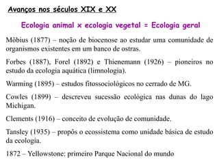 Möbius (1877) – noção de biocenose ao estudar uma comunidade de
organismos existentes em um banco de ostras.
Forbes (1887), Forel (1892) e Thienemann (1926) – pioneiros no
estudo da ecologia aquática (limnologia).
Warming (1895) – estudos fitossociológicos no cerrado de MG.
Cowles (1899) – descreveu sucessão ecológica nas dunas do lago
Michigan.
Clements (1916) – conceito de evolução de comunidade.
Tansley (1935) – propôs o ecossistema como unidade básica de estudo
da ecologia.
1872 – Yellowstone: primeiro Parque Nacional do mundo
Avanços nos séculos XIX e XX
Ecologia animal x ecologia vegetal = Ecologia geral
 