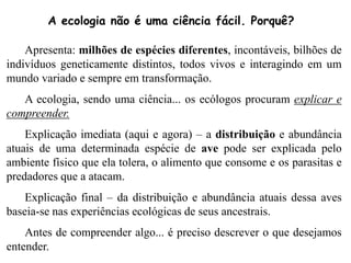 Apresenta: milhões de espécies diferentes, incontáveis, bilhões de
indivíduos geneticamente distintos, todos vivos e interagindo em um
mundo variado e sempre em transformação.
A ecologia, sendo uma ciência... os ecólogos procuram explicar e
compreender.
Explicação imediata (aqui e agora) – a distribuição e abundância
atuais de uma determinada espécie de ave pode ser explicada pelo
ambiente físico que ela tolera, o alimento que consome e os parasitas e
predadores que a atacam.
Explicação final – da distribuição e abundância atuais dessa aves
baseia-se nas experiências ecológicas de seus ancestrais.
Antes de compreender algo... é preciso descrever o que desejamos
entender.
A ecologia não é uma ciência fácil. Porquê?
 
