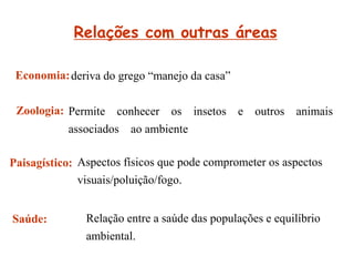 Relações com outras áreas
Saúde:
deriva do grego “manejo da casa”
Permite conhecer os insetos e outros animais
associados ao ambiente
Aspectos físicos que pode comprometer os aspectos
visuais/poluição/fogo.
Relação entre a saúde das populações e equilíbrio
ambiental.
Economia:
Zoologia:
Paisagístico:
 