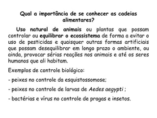 Qual a importância de se conhecer as cadeias
alimentares?
Uso natural de animais ou plantas que possam
controlar ou equilibrar o ecossistema de forma a evitar o
uso de pesticidas e quaisquer outras formas artificiais
que possam desequilibrar em longo prazo o ambiente, ou
ainda, provocar sérias reações nos animais e até os seres
humanos que ali habitam.
Exemplos de controle biológico:
- peixes no controle da esquistossomose;
- peixes no controle de larvas de Aedes aegypti ;
- bactérias e vírus no controle de pragas e insetos.
 