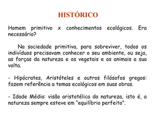 Homem primitivo x conhecimentos ecológicos. Era
necessário?
Na sociedade primitiva, para sobreviver, todos os
indivíduos precisavam conhecer o seu ambiente, ou seja,
as forças da natureza e os vegetais e os animais a sua
volta.
- Hipócrates, Aristóteles e outros filósofos gregos:
fazem referência a temas ecológicos em suas obras.
- Idade Média: visão aristotélica da natureza, isto é, a
natureza sempre esteve em “equilíbrio perfeito”.
HISTÓRICO
 