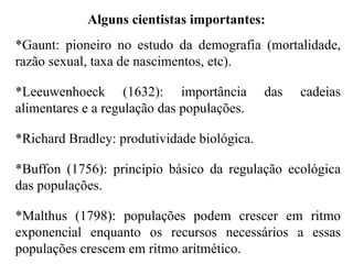 *Gaunt: pioneiro no estudo da demografia (mortalidade,
razão sexual, taxa de nascimentos, etc).
*Leeuwenhoeck (1632): importância das cadeias
alimentares e a regulação das populações.
*Richard Bradley: produtividade biológica.
*Buffon (1756): princípio básico da regulação ecológica
das populações.
*Malthus (1798): populações podem crescer em ritmo
exponencial enquanto os recursos necessários a essas
populações crescem em ritmo aritmético.
Alguns cientistas importantes:
 