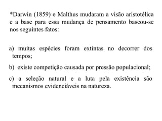 a) muitas espécies foram extintas no decorrer dos
tempos;
b) existe competição causada por pressão populacional;
c) a seleção natural e a luta pela existência são
mecanismos evidenciáveis na natureza.
*Darwin (1859) e Malthus mudaram a visão aristotélica
e a base para essa mudança de pensamento baseou-se
nos seguintes fatos:
 