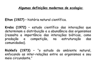 Elton (1927) – história natural científica.
Krebs (1972) – estudo científico das interações que
determinam a distribuição e a abundância dos organismos
(ressalta a importância das interações bióticas, como
predação e competição, na estruturação das
comunidades).
Ricklefs (1973) – “o estudo do ambiente natural,
enfocando as inter-relações entre os organismos e seu
meio circundante.”
Algumas definições modernas de ecologia:
 