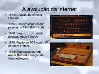 A evolução da internet 1973: Criação da primeira Ethernet 1975: Primeiro computador pessoal, o Altair (Microsoft)‏ 1976: Segundo computador pessoal, Apple I (Apple)‏ 1978: Fusão do TCP com o IP (internet protocol)‏ 1983: Separação da rede militar (Milnet) e criação da Arpanet/Internet 