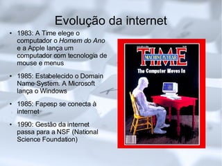 Evolução da internet 1983: A Time elege o computador o  Homem do Ano  e a Apple lança um computador com tecnologia de mouse e menus 1985: Estabelecido o Domain Name System. A Microsoft lança o Windows 1985: Fapesp se conecta à internet 1990: Gestão da internet passa para a NSF (National Science Foundation)‏ 