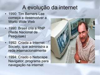 A evolução da internet 1990: Tim Berners-Lee começa a desenvolver a World Wide Web 1990: Brasil cria a RNP (Rede Nacional de Pesquisas)‏ 1992: Criada a Internet Society, que administra a rede internacionalmente 1994: Criado o Netscape Navigator, programa para navegação na internet 