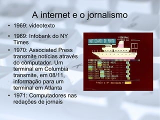 A internet e o jornalismo 1969: videotexto 1969: Infobank do NY Times 1970: Associated Press transmite notícias através do computador. Um terminal em Columbia transmite, em 08/11, informação para um terminal em Atlanta 1971: Computadores nas redações de jornais 