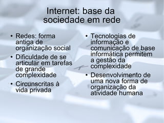 Internet: base da  sociedade em rede Redes: forma antiga de organização social Dificuldade de se articular em tarefas de grande complexidade Circunscritas à vida privada Tecnologias de informação e comunicação de base informática permitem a gestão da complexidade Desenvolvimento de uma nova forma de organização da atividade humana 