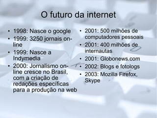 O futuro da internet 1998: Nasce o google 1999: 3250 jornais on-line 1999: Nasce a Indymedia 2000: Jornalismo on-line cresce no Brasil, com a criação de redações específicas para a produção na web 2001: 500 milhões de computadores pessoais 2001: 400 milhões de internautas 2001: Globonews.com 2002: Blogs e fotologs 2003: Mozilla Firefox, Skype 
