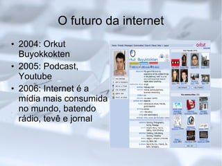 O futuro da internet 2004: Orkut Buyokkokten 2005: Podcast, Youtube 2006: Internet é a mídia mais consumida no mundo, batendo rádio, tevê e jornal 