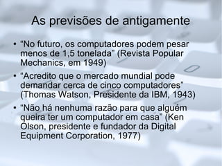 As previsões de antigamente “No futuro, os computadores podem pesar menos de 1,5 tonelada” (Revista Popular Mechanics, em 1949)‏ “Acredito que o mercado mundial pode demandar cerca de cinco computadores” (Thomas Watson, Presidente da IBM, 1943)‏ “Não há nenhuma razão para que alguém queira ter um computador em casa” (Ken Olson, presidente e fundador da Digital Equipment Corporation, 1977)‏ 