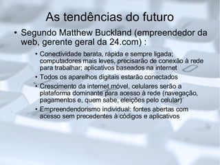 As tendências do futuro Segundo Matthew Buckland (empreendedor da web, gerente geral da 24.com) : Conectividade barata, rápida e sempre ligada; computadores mais leves, precisarão de conexão à rede para trabalhar; aplicativos baseados na internet Todos os aparelhos digitais estarão conectados Crescimento da internet móvel, celulares serão a plataforma dominante para acesso à rede (navegação, pagamentos e, quem sabe, eleições pelo celular)‏ Empreendendorismo individual: fontes abertas com acesso sem precedentes à códigos e aplicativos 