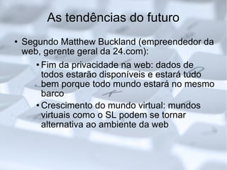 As tendências do futuro Segundo Matthew Buckland (empreendedor da web, gerente geral da 24.com): Fim da privacidade na web: dados de todos estarão disponíveis e estará tudo bem porque todo mundo estará no mesmo barco Crescimento do mundo virtual: mundos virtuais como o SL podem se tornar alternativa ao ambiente da web 