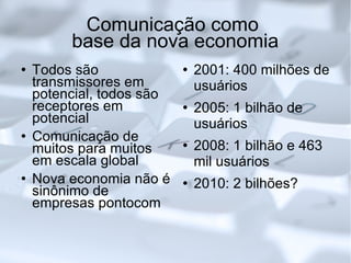 Comunicação como  base da nova economia Todos são transmissores em potencial, todos são receptores em potencial Comunicação de muitos para muitos em escala global Nova economia não é sinônimo de empresas pontocom 2001: 400 milhões de usuários 2005: 1 bilhão de usuários 2008: 1 bilhão e 463 mil usuários 2010: 2 bilhões? 