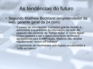 As tendências do futuro Segundo Matthew Buckland (empreendedor da web, gerente geral da 24.com): Excesso de informações: o próximo grande desafio é administrar a quantidade de informação na rede. As pessoas irão reclamar de “fadiga digital” e “ruído digital”. O foco passará a ser o desenvolvimento de filtros e agregadores para a informação. Médicos irão receitar regularmente “switch-off holidays” Crescimento de movimentos anti-digitais proclamando a “volta ao básico”  