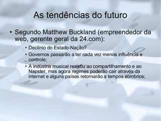 As tendências do futuro Segundo Matthew Buckland (empreendedor da web, gerente geral da 24.com): Declínio do Estado-Nação? Governos passarão a ter cada vez menos influência e controle; A indústria musical resistiu ao compartilhamento e ao Napster, mas agora regimes poderão cair através da internet e alguns países retornarão a tempos sombrios;  