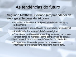 As tendências do futuro Segundo Matthew Buckland (empreendedor da web, gerente geral da 24.com): Na mídia, a distribuição e a produção devem mudar radicalmente;  Tudo passará a ser publicado na web: rádio, tevê e jornal A mídia estará em várias plataformas digitais; O ambiente midiático se tornará fragmentado, com novos competidores no mercado, como companhias de celular, que passarão a produzir conteúdo além de distribuí-lo. O papel da mídia muda: passa de produtora de informação para agregadora, filtradora, facilitadora.  