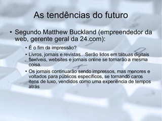 As tendências do futuro Segundo Matthew Buckland (empreendedor da web, gerente geral da 24.com): É o fim da impressão? Livros, jornais e revistas…Serão lidos em tábuas digitais flexíveis, websites e jornais online se tornarão a mesma coisa.  Os jornais continuarão sendo impressos, mas menores e voltados para públicos específicos, se tornando caros itens de luxo, vendidos como uma experiência de tempos atrás 