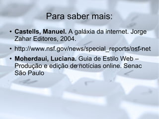 Para saber mais: Castells, Manuel.  A galáxia da internet. Jorge Zahar Editores, 2004. http://www.nsf.gov/news/special_reports/nsf-net/ Moherdaui, Luciana.  Guia de Estilo Web – Produção e edição de notícias online. Senac São Paulo 