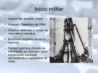 Início militar Guerra fria: Sputnik x Arpa Arpanet – Setembro de 1969 Objetivo: estimular o campo da informática interativa Backbone ( espinha dorsal ou rodovia)‏ Packet Switching  (divisão da informação em “pacotes” para transmissão separada aproveitando a capacidade da rede)‏ 