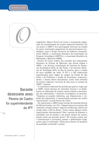 106
Histórico ABNT - 65 Anos
memória abnt
O engenheiro Alberto Pereira de Castro é testemunha impor-
tante da transformação do cenário industrial brasileiro. Ele
viu nascer a ABNT e teve participação relevante na criação
de outras instituições propulsoras do desenvolvimento tec-
nológico, como o Grupo Executivo da Indústria Automobi-
lística (GEIA), a Associação Brasileira das Instituições de
Pesquisa Tecnológica (ABIPTI) e a Associação Brasileira de
Metalurgia e Materiais (ABM).
Pereira de Castro lembra das reuniões dos Laboratórios
Nacionais de Ensaios de Materiais, que deram origem à
ABNT, e da decisiva contribuição do Instituto de Pesqui-
sas Tecnológicas (IPT), de São Paulo, e do Instituto Nacio-
nal de Tecnologia (INT), do Rio de Janeiro, para a criação
da nova entidade em 1940. “O IPT e o INT elaboravam
especificações para órgãos de compra do Estado de São
Paulo e da Prefeitura e Estado da Guanabara, respectiva-
mente, e muitos desses documentos, assim como métodos
de ensaios regionais, serviram de base para as normas da
ABNT”, comenta.
O crescimento industrial do período pós-guerra exigiu que
a ABNT criasse dezenas de comissões técnicas e se desdo-
brasse na elaboração de normas, porém reduziu a participa-
ção dos laboratórios e institutos tecnológicos no processo.
“Surgiram as grandes indústrias, que dispensavam o tra-
balho dos laboratórios. A normalização assumiu um caráter
internacional”, recorda Pereira de Castro.
Ele representou a ABNT numa reunião do Conselho Diretor
da ISO em Genebra, em 1971. “Naquela época já existiam 280
comissões criando normas”. Hoje ele acredita que caberia um
estudo sobre a ISO no Brasil: “Como vamos adequar tantas
especificações internacionais? Não é questão de diminuir a
qualidade, mas de atender a um menor número de classes,
porque temos um mercado menor”. Ele ressalta, porém, que
a normalização é necessária, porque a globalização exige,
assim como a certificação. “Nosso povo merece ter produtos
de qualidade certificada”, conclui.
Durante
dezessete anos
Pereira de Castro
foi superintendente
do IPT
 